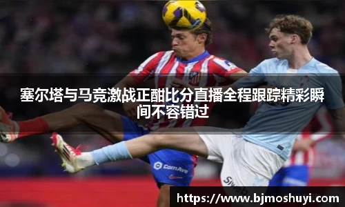塞尔塔与马竞激战正酣比分直播全程跟踪精彩瞬间不容错过