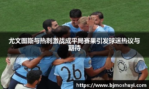 尤文图斯与热刺激战成平局赛果引发球迷热议与期待