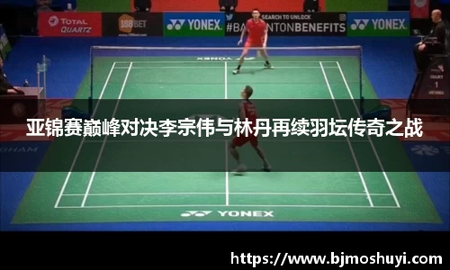 亚锦赛巅峰对决李宗伟与林丹再续羽坛传奇之战